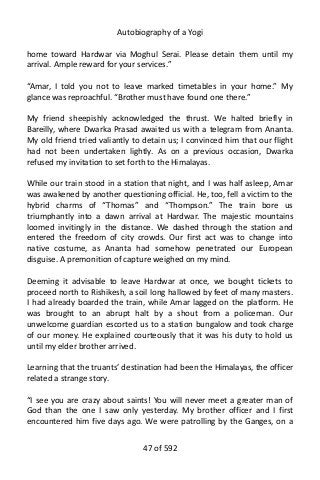 Autobiography of a Yogi
home toward Hardwar via Moghul Serai. Please detain them until my
arrival. Ample reward for your services.”
“Amar, I told you not to leave marked timetables in your home.” My
glance was reproachful. “Brother must have found one there.”
My friend sheepishly acknowledged the thrust. We halted briefly in
Bareilly, where Dwarka Prasad awaited us with a telegram from Ananta.
My old friend tried valiantly to detain us; I convinced him that our flight
had not been undertaken lightly. As on a previous occasion, Dwarka
refused my invitation to set forth to the Himalayas.
While our train stood in a station that night, and I was half asleep, Amar
was awakened by another questioning official. He, too, fell a victim to the
hybrid charms of “Thomas” and “Thompson.” The train bore us
triumphantly into a dawn arrival at Hardwar. The majestic mountains
loomed invitingly in the distance. We dashed through the station and
entered the freedom of city crowds. Our first act was to change into
native costume, as Ananta had somehow penetrated our European
disguise. A premonition of capture weighed on my mind.
Deeming it advisable to leave Hardwar at once, we bought tickets to
proceed north to Rishikesh, a soil long hallowed by feet of many masters.
I had already boarded the train, while Amar lagged on the platform. He
was brought to an abrupt halt by a shout from a policeman. Our
unwelcome guardian escorted us to a station bungalow and took charge
of our money. He explained courteously that it was his duty to hold us
until my elder brother arrived.
Learning that the truants’ destination had been the Himalayas, the officer
related a strange story.
“I see you are crazy about saints! You will never meet a greater man of
God than the one I saw only yesterday. My brother officer and I first
encountered him five days ago. We were patrolling by the Ganges, on a
47 of 592
 
