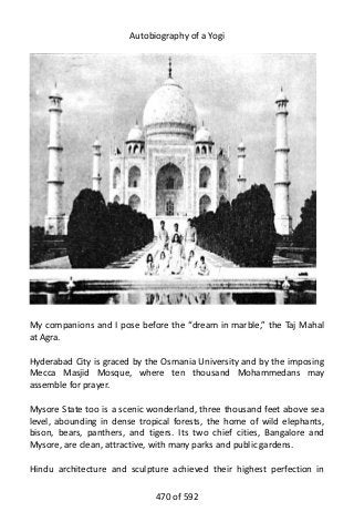 Autobiography of a Yogi
My companions and I pose before the “dream in marble,” the Taj Mahal
at Agra.
Hyderabad City is graced by the Osmania University and by the imposing
Mecca Masjid Mosque, where ten thousand Mohammedans may
assemble for prayer.
Mysore State too is a scenic wonderland, three thousand feet above sea
level, abounding in dense tropical forests, the home of wild elephants,
bison, bears, panthers, and tigers. Its two chief cities, Bangalore and
Mysore, are clean, attractive, with many parks and public gardens.
Hindu architecture and sculpture achieved their highest perfection in
470 of 592
 