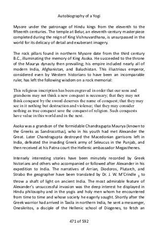 Autobiography of a Yogi
Mysore under the patronage of Hindu kings from the eleventh to the
fifteenth centuries. The temple at Belur, an eleventh-century masterpiece
completed during the reign of King Vishnuvardhana, is unsurpassed in the
world for its delicacy of detail and exuberant imagery.
The rock pillars found in northern Mysore date from the third century
B.C., illuminating the memory of King Asoka. He succeeded to the throne
of the Maurya dynasty then prevailing; his empire included nearly all of
modern India, Afghanistan, and Baluchistan. This illustrious emperor,
considered even by Western historians to have been an incomparable
ruler, has left the following wisdom on a rock memorial:
This religious inscription has been engraved in order that our sons and
grandsons may not think a new conquest is necessary; that they may not
think conquest by the sword deserves the name of conquest; that they may
see in it nothing but destruction and violence; that they may consider
nothing as true conquest save the conquest of religion. Such conquests
have value in this world and in the next.
Asoka was a grandson of the formidable Chandragupta Maurya (known to
the Greeks as Sandrocottus), who in his youth had met Alexander the
Great. Later Chandragupta destroyed the Macedonian garrisons left in
India, defeated the invading Greek army of Seleucus in the Punjab, and
then received at his Patna court the Hellenic ambassador Megasthenes.
Intensely interesting stories have been minutely recorded by Greek
historians and others who accompanied or followed after Alexander in his
expedition to India. The narratives of Arrian, Diodoros, Plutarch, and
Strabo the geographer have been translated by Dr. J. W. M’Crindle 3
to
throw a shaft of light on ancient India. The most admirable feature of
Alexander’s unsuccessful invasion was the deep interest he displayed in
Hindu philosophy and in the yogis and holy men whom he encountered
from time to time and whose society he eagerly sought. Shortly after the
Greek warrior had arrived in Taxila in northern India, he sent a messenger,
Onesikritos, a disciple of the Hellenic school of Diogenes, to fetch an
471 of 592
 