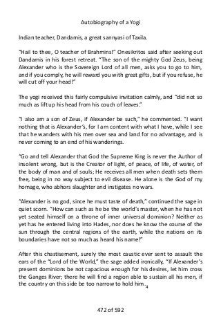 Autobiography of a Yogi
Indian teacher, Dandamis, a great sannyasi of Taxila.
“Hail to thee, O teacher of Brahmins!” Onesikritos said after seeking out
Dandamis in his forest retreat. “The son of the mighty God Zeus, being
Alexander who is the Sovereign Lord of all men, asks you to go to him,
and if you comply, he will reward you with great gifts, but if you refuse, he
will cut off your head!”
The yogi received this fairly compulsive invitation calmly, and “did not so
much as lift up his head from his couch of leaves.”
“I also am a son of Zeus, if Alexander be such,” he commented. “I want
nothing that is Alexander’s, for I am content with what I have, while I see
that he wanders with his men over sea and land for no advantage, and is
never coming to an end of his wanderings.
“Go and tell Alexander that God the Supreme King is never the Author of
insolent wrong, but is the Creator of light, of peace, of life, of water, of
the body of man and of souls; He receives all men when death sets them
free, being in no way subject to evil disease. He alone is the God of my
homage, who abhors slaughter and instigates no wars.
“Alexander is no god, since he must taste of death,” continued the sage in
quiet scorn. “How can such as he be the world’s master, when he has not
yet seated himself on a throne of inner universal dominion? Neither as
yet has he entered living into Hades, nor does he know the course of the
sun through the central regions of the earth, while the nations on its
boundaries have not so much as heard his name!”
After this chastisement, surely the most caustic ever sent to assault the
ears of the “Lord of the World,” the sage added ironically, “If Alexander’s
present dominions be not capacious enough for his desires, let him cross
the Ganges River; there he will find a region able to sustain all his men, if
the country on this side be too narrow to hold him.4
472 of 592
 