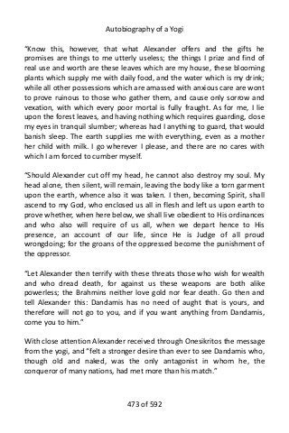 Autobiography of a Yogi
“Know this, however, that what Alexander offers and the gifts he
promises are things to me utterly useless; the things I prize and find of
real use and worth are these leaves which are my house, these blooming
plants which supply me with daily food, and the water which is my drink;
while all other possessions which are amassed with anxious care are wont
to prove ruinous to those who gather them, and cause only sorrow and
vexation, with which every poor mortal is fully fraught. As for me, I lie
upon the forest leaves, and having nothing which requires guarding, close
my eyes in tranquil slumber; whereas had I anything to guard, that would
banish sleep. The earth supplies me with everything, even as a mother
her child with milk. I go wherever I please, and there are no cares with
which I am forced to cumber myself.
“Should Alexander cut off my head, he cannot also destroy my soul. My
head alone, then silent, will remain, leaving the body like a torn garment
upon the earth, whence also it was taken. I then, becoming Spirit, shall
ascend to my God, who enclosed us all in flesh and left us upon earth to
prove whether, when here below, we shall live obedient to His ordinances
and who also will require of us all, when we depart hence to His
presence, an account of our life, since He is Judge of all proud
wrongdoing; for the groans of the oppressed become the punishment of
the oppressor.
“Let Alexander then terrify with these threats those who wish for wealth
and who dread death, for against us these weapons are both alike
powerless; the Brahmins neither love gold nor fear death. Go then and
tell Alexander this: Dandamis has no need of aught that is yours, and
therefore will not go to you, and if you want anything from Dandamis,
come you to him.”
With close attention Alexander received through Onesikritos the message
from the yogi, and “felt a stronger desire than ever to see Dandamis who,
though old and naked, was the only antagonist in whom he, the
conqueror of many nations, had met more than his match.”
473 of 592
 
