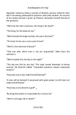 Autobiography of a Yogi
Alexander invited to Taxila a number of Brahmin ascetics noted for their
skill in answering philosophical questions with pithy wisdom. An account
of the verbal skirmish is given by Plutarch; Alexander himself framed all
the questions.
“Which be the more numerous, the living or the dead?”
“The living, for the dead are not.”
“Which breeds the larger animals, the sea or the land?”
“The land, for the sea is only a part of land.”
“Which is the cleverest of beasts?”
“That one with which man is not yet acquainted.” (Man fears the
unknown.)
“Which existed first, the day or the night?”
“The day was first by one day.” This reply caused Alexander to betray
surprise; the Brahmin added: “Impossible questions require impossible
answers.”
“How best may a man make himself beloved?”
“A man will be beloved if, possessed with great power, he still does not
make himself feared.”
“How may a man become a god?” 5
“By doing that which it is impossible for a man to do.”
“Which is stronger, life or death?”
474 of 592
 