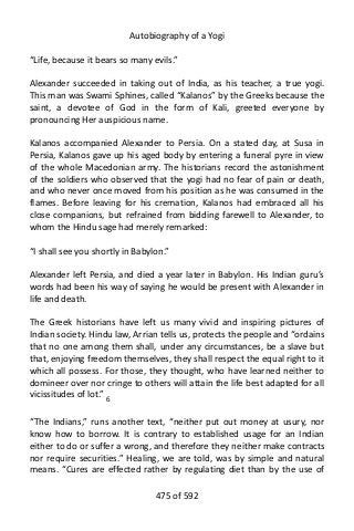 Autobiography of a Yogi
“Life, because it bears so many evils.”
Alexander succeeded in taking out of India, as his teacher, a true yogi.
This man was Swami Sphines, called “Kalanos” by the Greeks because the
saint, a devotee of God in the form of Kali, greeted everyone by
pronouncing Her auspicious name.
Kalanos accompanied Alexander to Persia. On a stated day, at Susa in
Persia, Kalanos gave up his aged body by entering a funeral pyre in view
of the whole Macedonian army. The historians record the astonishment
of the soldiers who observed that the yogi had no fear of pain or death,
and who never once moved from his position as he was consumed in the
flames. Before leaving for his cremation, Kalanos had embraced all his
close companions, but refrained from bidding farewell to Alexander, to
whom the Hindu sage had merely remarked:
“I shall see you shortly in Babylon.”
Alexander left Persia, and died a year later in Babylon. His Indian guru’s
words had been his way of saying he would be present with Alexander in
life and death.
The Greek historians have left us many vivid and inspiring pictures of
Indian society. Hindu law, Arrian tells us, protects the people and “ordains
that no one among them shall, under any circumstances, be a slave but
that, enjoying freedom themselves, they shall respect the equal right to it
which all possess. For those, they thought, who have learned neither to
domineer over nor cringe to others will attain the life best adapted for all
vicissitudes of lot.” 6
“The Indians,” runs another text, “neither put out money at usury, nor
know how to borrow. It is contrary to established usage for an Indian
either to do or suffer a wrong, and therefore they neither make contracts
nor require securities.” Healing, we are told, was by simple and natural
means. “Cures are effected rather by regulating diet than by the use of
475 of 592
 