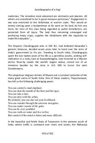 Autobiography of a Yogi
medicines. The remedies most esteemed are ointments and plasters. All
others are considered to be in great measure pernicious.” Engagement in
war was restricted to the Kshatriyas or warrior caste. “Nor would an
enemy coming upon a husbandman at his work on his land, do him any
harm, for men of this class being regarded as public benefactors, are
protected from all injury. The land thus remaining unravaged and
producing heavy crops, supplies the inhabitants with the requisites to
make life enjoyable.” 7
The Emperor Chandragupta who in 305 B.C. had defeated Alexander’s
general, Seleucus, decided seven years later to hand over the reins of
India’s government to his son. Traveling to South India, Chandragupta
spent the last twelve years of his life as a penniless ascetic, seeking self-
realization in a rocky cave at Sravanabelagola, now honored as a Mysore
shrine. Near-by stands the world’s largest statue, carved out of an
immense boulder by the Jains in A.D. 983 to honor the saint
Comateswara.
The ubiquitous religious shrines of Mysore are a constant reminder of the
many great saints of South India. One of these masters, Thayumanavar,
has left us the following challenging poem:
You can control a mad elephant;
You can shut the mouth of the bear and the tiger;
You can ride a lion;
You can play with the cobra;
By alchemy you can eke out your livelihood;
You can wander through the universe incognito;
You can make vassals of the gods;
You can be ever youthful;
You can walk on water and live in fire;
But control of the mind is better and more difficult.
In the beautiful and fertile State of Travancore in the extreme south of
India, where traffic is conveyed over rivers and canals, the Maharaja
476 of 592
 