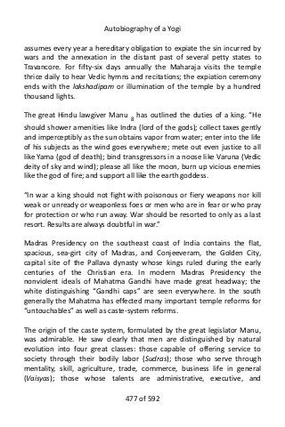Autobiography of a Yogi
assumes every year a hereditary obligation to expiate the sin incurred by
wars and the annexation in the distant past of several petty states to
Travancore. For fifty-six days annually the Maharaja visits the temple
thrice daily to hear Vedic hymns and recitations; the expiation ceremony
ends with the lakshadipam or illumination of the temple by a hundred
thousand lights.
The great Hindu lawgiver Manu 8 has outlined the duties of a king. “He
should shower amenities like Indra (lord of the gods); collect taxes gently
and imperceptibly as the sun obtains vapor from water; enter into the life
of his subjects as the wind goes everywhere; mete out even justice to all
like Yama (god of death); bind transgressors in a noose like Varuna (Vedic
deity of sky and wind); please all like the moon, burn up vicious enemies
like the god of fire; and support all like the earth goddess.
“In war a king should not fight with poisonous or fiery weapons nor kill
weak or unready or weaponless foes or men who are in fear or who pray
for protection or who run away. War should be resorted to only as a last
resort. Results are always doubtful in war.”
Madras Presidency on the southeast coast of India contains the flat,
spacious, sea-girt city of Madras, and Conjeeveram, the Golden City,
capital site of the Pallava dynasty whose kings ruled during the early
centuries of the Christian era. In modern Madras Presidency the
nonviolent ideals of Mahatma Gandhi have made great headway; the
white distinguishing “Gandhi caps” are seen everywhere. In the south
generally the Mahatma has effected many important temple reforms for
“untouchables” as well as caste-system reforms.
The origin of the caste system, formulated by the great legislator Manu,
was admirable. He saw clearly that men are distinguished by natural
evolution into four great classes: those capable of offering service to
society through their bodily labor (Sudras); those who serve through
mentality, skill, agriculture, trade, commerce, business life in general
(Vaisyas); those whose talents are administrative, executive, and
477 of 592
 