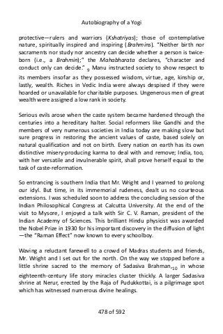 Autobiography of a Yogi
protective—rulers and warriors (Kshatriyas); those of contemplative
nature, spiritually inspired and inspiring (Brahmins). “Neither birth nor
sacraments nor study nor ancestry can decide whether a person is twice-
born (i.e., a Brahmin);” the Mahabharata declares, “character and
conduct only can decide.” 9
Manu instructed society to show respect to
its members insofar as they possessed wisdom, virtue, age, kinship or,
lastly, wealth. Riches in Vedic India were always despised if they were
hoarded or unavailable for charitable purposes. Ungenerous men of great
wealth were assigned a low rank in society.
Serious evils arose when the caste system became hardened through the
centuries into a hereditary halter. Social reformers like Gandhi and the
members of very numerous societies in India today are making slow but
sure progress in restoring the ancient values of caste, based solely on
natural qualification and not on birth. Every nation on earth has its own
distinctive misery-producing karma to deal with and remove; India, too,
with her versatile and invulnerable spirit, shall prove herself equal to the
task of caste-reformation.
So entrancing is southern India that Mr. Wright and I yearned to prolong
our idyl. But time, in its immemorial rudeness, dealt us no courteous
extensions. I was scheduled soon to address the concluding session of the
Indian Philosophical Congress at Calcutta University. At the end of the
visit to Mysore, I enjoyed a talk with Sir C. V. Raman, president of the
Indian Academy of Sciences. This brilliant Hindu physicist was awarded
the Nobel Prize in 1930 for his important discovery in the diffusion of light
—the “Raman Effect” now known to every schoolboy.
Waving a reluctant farewell to a crowd of Madras students and friends,
Mr. Wright and I set out for the north. On the way we stopped before a
little shrine sacred to the memory of Sadasiva Brahman,10 in whose
eighteenth-century life story miracles cluster thickly. A larger Sadasiva
shrine at Nerur, erected by the Raja of Pudukkottai, is a pilgrimage spot
which has witnessed numerous divine healings.
478 of 592
 