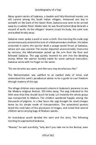 Autobiography of a Yogi
Many quaint stories of Sadasiva, a lovable and fully-illumined master, are
still current among the South Indian villagers. Immersed one day in
samadhi on the bank of the Kaveri River, Sadasiva was seen to be carried
away by a sudden flood. Weeks later he was found buried deep beneath a
mound of earth. As the villagers’ shovels struck his body, the saint rose
and walked briskly away.
Sadasiva never spoke a word or wore a cloth. One morning the nude yogi
unceremoniously entered the tent of a Mohammedan chieftain. His ladies
screamed in alarm; the warrior dealt a savage sword thrust at Sadasiva,
whose arm was severed. The master departed unconcernedly. Overcome
by remorse, the Mohammedan picked up the arm from the floor and
followed Sadasiva. The yogi quietly inserted his arm into the bleeding
stump. When the warrior humbly asked for some spiritual instruction,
Sadasiva wrote with his finger on the sands:
“Do not do what you want, and then you may do what you like.”
The Mohammedan was uplifted to an exalted state of mind, and
understood the saint’s paradoxical advice to be a guide to soul freedom
through mastery of the ego.
The village children once expressed a desire in Sadasiva’s presence to see
the Madura religious festival, 150 miles away. The yogi indicated to the
little ones that they should touch his body. Lo! instantly the whole group
was transported to Madura. The children wandered happily among the
thousands of pilgrims. In a few hours the yogi brought his small charges
home by his simple mode of transportation. The astonished parents
heard the vivid tales of the procession of images, and noted that several
children were carrying bags of Madura sweets.
An incredulous youth derided the saint and the story. The following
morning he approached Sadasiva.
“Master,” he said scornfully, “why don’t you take me to the festival, even
479 of 592
 