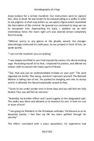 Autobiography of a Yogi
sharp lookout for a certain murderer. Our instructions were to capture
him, alive or dead. He was known to be masquerading as a sadhu in order
to rob pilgrims. A short way before us, we spied a figure which resembled
the description of the criminal. He ignored our command to stop; we ran
to overpower him. Approaching his back, I wielded my ax with
tremendous force; the man’s right arm was severed almost completely
from his body.
“Without outcry or any glance at the ghastly wound, the stranger
astonishingly continued his swift pace. As we jumped in front of him, he
spoke quietly.
“‘I am not the murderer you are seeking.’
“I was deeply mortified to see I had injured the person of a divine-looking
sage. Prostrating myself at his feet, I implored his pardon, and offered my
turban-cloth to staunch the heavy spurts of blood.
“‘Son, that was just an understandable mistake on your part.’ The saint
regarded me kindly. ‘Run along, and don’t reproach yourself. The Beloved
Mother is taking care of me.’ He pushed his dangling arm into its stump
and lo! it adhered; the blood inexplicably ceased to flow.
“‘Come to me under yonder tree in three days and you will find me fully
healed. Thus you will feel no remorse.’
“Yesterday my brother officer and I went eagerly to the designated spot.
The sadhu was there and allowed us to examine his arm. It bore no scar
or trace of hurt!
“‘I am going via Rishikesh to the Himalayan solitudes.’ He blessed us as he
departed quickly. I feel that my life has been uplifted through his
sanctity.”
The officer concluded with a pious ejaculation; his experience had
48 of 592
 
