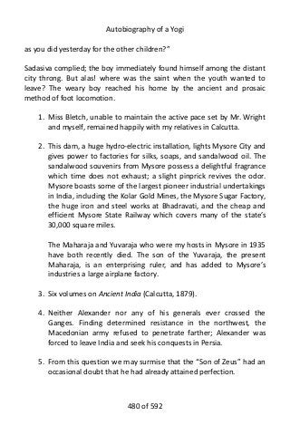 Autobiography of a Yogi
as you did yesterday for the other children?”
Sadasiva complied; the boy immediately found himself among the distant
city throng. But alas! where was the saint when the youth wanted to
leave? The weary boy reached his home by the ancient and prosaic
method of foot locomotion.
1. Miss Bletch, unable to maintain the active pace set by Mr. Wright
and myself, remained happily with my relatives in Calcutta.
2. This dam, a huge hydro-electric installation, lights Mysore City and
gives power to factories for silks, soaps, and sandalwood oil. The
sandalwood souvenirs from Mysore possess a delightful fragrance
which time does not exhaust; a slight pinprick revives the odor.
Mysore boasts some of the largest pioneer industrial undertakings
in India, including the Kolar Gold Mines, the Mysore Sugar Factory,
the huge iron and steel works at Bhadravati, and the cheap and
efficient Mysore State Railway which covers many of the state’s
30,000 square miles.
The Maharaja and Yuvaraja who were my hosts in Mysore in 1935
have both recently died. The son of the Yuvaraja, the present
Maharaja, is an enterprising ruler, and has added to Mysore’s
industries a large airplane factory.
3. Six volumes on Ancient India (Calcutta, 1879).
4. Neither Alexander nor any of his generals ever crossed the
Ganges. Finding determined resistance in the northwest, the
Macedonian army refused to penetrate farther; Alexander was
forced to leave India and seek his conquests in Persia.
5. From this question we may surmise that the “Son of Zeus” had an
occasional doubt that he had already attained perfection.
480 of 592
 