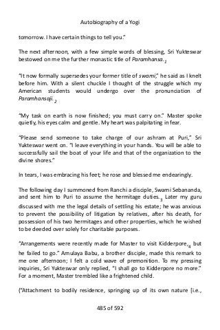 Autobiography of a Yogi
tomorrow. I have certain things to tell you.”
The next afternoon, with a few simple words of blessing, Sri Yukteswar
bestowed on me the further monastic title of Paramhansa.1
“It now formally supersedes your former title of swami,” he said as I knelt
before him. With a silent chuckle I thought of the struggle which my
American students would undergo over the pronunciation of
Paramhansaji.2
“My task on earth is now finished; you must carry on.” Master spoke
quietly, his eyes calm and gentle. My heart was palpitating in fear.
“Please send someone to take charge of our ashram at Puri,” Sri
Yukteswar went on. “I leave everything in your hands. You will be able to
successfully sail the boat of your life and that of the organization to the
divine shores.”
In tears, I was embracing his feet; he rose and blessed me endearingly.
The following day I summoned from Ranchi a disciple, Swami Sebananda,
and sent him to Puri to assume the hermitage duties.3
Later my guru
discussed with me the legal details of settling his estate; he was anxious
to prevent the possibility of litigation by relatives, after his death, for
possession of his two hermitages and other properties, which he wished
to be deeded over solely for charitable purposes.
“Arrangements were recently made for Master to visit Kidderpore,4
but
he failed to go.” Amulaya Babu, a brother disciple, made this remark to
me one afternoon; I felt a cold wave of premonition. To my pressing
inquiries, Sri Yukteswar only replied, “I shall go to Kidderpore no more.”
For a moment, Master trembled like a frightened child.
(“Attachment to bodily residence, springing up of its own nature [i.e.,
485 of 592
 