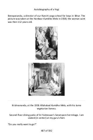 Autobiography of a Yogi
Benoyananda, a director of our Ranchi yoga school for boys in Bihar. The
picture was taken at the Hardwar Kumbha Mela in 1938; the woman saint
was then 112 years old.
Krishnananda, at the 1936 Allahabad Kumbha Mela, with his tame
vegetarian lioness.
Second-floor dining patio of Sri Yukteswar’s Serampore hermitage. I am
seated (in center) at my guru’s feet.
“Do you really want to go?”
487 of 592
 