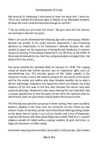 Autobiography of a Yogi
Not sensing Sri Yukteswar’s reluctance to have me leave him, I went on,
“Once you beheld the blessed sight of Babaji at an Allahabad kumbha.
Perhaps this time I shall be fortunate enough to see him.”
“I do not think you will meet him there.” My guru then fell into silence,
not wishing to obstruct my plans.
When I set out for Allahabad the following day with a small group, Master
blessed me quietly in his usual manner. Apparently I was remaining
oblivious to implications in Sri Yukteswar’s attitude because the Lord
wished to spare me the experience of being forced, helplessly, to witness
my guru’s passing. It has always happened in my life that, at the death of
those dearly beloved by me, God has compassionately arranged that I be
distant from the scene.7
Our party reached the Kumbha Mela on January 23, 1936. The surging
crowd of nearly two million persons was an impressive sight, even an
overwhelming one. The peculiar genius of the Indian people is the
reverence innate in even the lowliest peasant for the worth of the Spirit,
and for the monks and sadhus who have forsaken worldly ties to seek a
diviner anchorage. Imposters and hypocrites there are indeed, but India
respects all for the sake of the few who illumine the whole land with
supernal blessings. Westerners who were viewing the vast spectacle had
a unique opportunity to feel the pulse of the land, the spiritual ardor to
which India owes her quenchless vitality before the blows of time.
The first day was spent by our group in sheer staring. Here were countless
bathers, dipping in the holy river for remission of sins; there we saw
solemn rituals of worship; yonder were devotional offerings being strewn
at the dusty feet of saints; a turn of our heads, and a line of elephants,
caparisoned horses and slow-paced Rajputana camels filed by, or a quaint
religious parade of naked sadhus, waving scepters of gold and silver, or
flags and streamers of silken velvet.
Anchorites wearing only loincloths sat quietly in little groups, their bodies
488 of 592
 