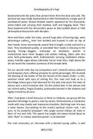 Autobiography of a Yogi
besmeared with the ashes that protect them from the heat and cold. The
spiritual eye was vividly represented on their foreheads by a single spot of
sandalwood paste. Shaven-headed swamis appeared by the thousands,
ocher-robed and carrying their bamboo staff and begging bowl. Their
faces beamed with the renunciate’s peace as they walked about or held
philosophical discussions with disciples.
Here and there under the trees, around huge piles of burning logs, were
picturesque sadhus,8
their hair braided and massed in coils on top of
their heads. Some wore beards several feet in length, curled and tied in a
knot. They meditated quietly, or extended their hands in blessing to the
passing throng—beggars, maharajas on elephants, women in
multicolored saris—their bangles and anklets tinkling, fakirs with thin
arms held grotesquely aloft, brahmacharis carrying meditation elbow-
props, humble sages whose solemnity hid an inner bliss. High above the
din we heard the ceaseless summons of the temple bells.
On our second mela day my companions and I entered various ashrams
and temporary huts, offering pronams to saintly personages. We received
the blessing of the leader of the Giri branch of the Swami Order—a thin,
ascetical monk with eyes of smiling fire. Our next visit took us to a
hermitage whose guru had observed for the past nine years the vows of
silence and a strict fruitarian diet. On the central dais in the ashram hall
sat a blind sadhu, Pragla Chakshu, profoundly learned in the shastras and
highly revered by all sects.
After I had given a brief discourse in Hindi on Vedanta, our group left the
peaceful hermitage to greet a near-by swami, Krishnananda, a handsome
monk with rosy cheeks and impressive shoulders. Reclining near him was
a tame lioness. Succumbing to the monk’s spiritual charm—not, I am
sure, to his powerful physique!—the jungle animal refuses all meat in
favor of rice and milk. The swami has taught the tawny-haired beast to
utter “Aum” in a deep, attractive growl—a cat devotee!
Our next encounter, an interview with a learned young sadhu, is well
489 of 592
 