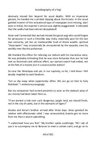 Autobiography of a Yogi
obviously moved him beyond his usual depths. With an impressive
gesture, he handed me a printed clipping about the miracle. In the usual
garbled manner of the sensational type of newspaper (not missing, alas!
even in India), the reporter’s version was slightly exaggerated: it indicated
that the sadhu had been almost decapitated!
Amar and I lamented that we had missed the great yogi who could forgive
his persecutor in such a Christlike way. India, materially poor for the last
two centuries, yet has an inexhaustible fund of divine wealth; spiritual
“skyscrapers” may occasionally be encountered by the wayside, even by
worldly men like this policeman.
We thanked the officer for relieving our tedium with his marvelous story.
He was probably intimating that he was more fortunate than we: he had
met an illumined saint without effort; our earnest search had ended, not
at the feet of a master, but in a coarse police station!
So near the Himalayas and yet, in our captivity, so far, I told Amar I felt
doubly impelled to seek freedom.
“Let us slip away when opportunity offers. We can go on foot to holy
Rishikesh.” I smiled encouragingly.
But my companion had turned pessimist as soon as the stalwart prop of
our money had been taken from us.
“If we started a trek over such dangerous jungle land, we should finish,
not in the city of saints, but in the stomachs of tigers!”
Ananta and Amar’s brother arrived after three days. Amar greeted his
relative with affectionate relief. I was unreconciled; Ananta got no more
from me than a severe upbraiding.
“I understand how you feel.” My brother spoke soothingly. “All I ask of
you is to accompany me to Benares to meet a certain saint, and go on to
49 of 592
 