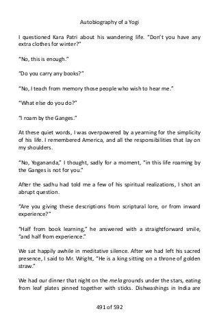 Autobiography of a Yogi
I questioned Kara Patri about his wandering life. “Don’t you have any
extra clothes for winter?”
“No, this is enough.”
“Do you carry any books?”
“No, I teach from memory those people who wish to hear me.”
“What else do you do?”
“I roam by the Ganges.”
At these quiet words, I was overpowered by a yearning for the simplicity
of his life. I remembered America, and all the responsibilities that lay on
my shoulders.
“No, Yogananda,” I thought, sadly for a moment, “in this life roaming by
the Ganges is not for you.”
After the sadhu had told me a few of his spiritual realizations, I shot an
abrupt question.
“Are you giving these descriptions from scriptural lore, or from inward
experience?”
“Half from book learning,” he answered with a straightforward smile,
“and half from experience.”
We sat happily awhile in meditative silence. After we had left his sacred
presence, I said to Mr. Wright, “He is a king sitting on a throne of golden
straw.”
We had our dinner that night on the mela grounds under the stars, eating
from leaf plates pinned together with sticks. Dishwashings in India are
491 of 592
 