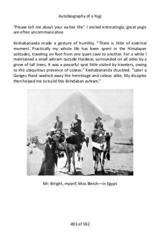 Autobiography of a Yogi
“Please tell me about your earlier life.” I smiled entreatingly; great yogis
are often uncommunicative.
Keshabananda made a gesture of humility. “There is little of external
moment. Practically my whole life has been spent in the Himalayan
solitudes, traveling on foot from one quiet cave to another. For a while I
maintained a small ashram outside Hardwar, surrounded on all sides by a
grove of tall trees. It was a peaceful spot little visited by travelers, owing
to the ubiquitous presence of cobras.” Keshabananda chuckled. “Later a
Ganges flood washed away the hermitage and cobras alike. My disciples
then helped me to build this Brindaban ashram.”
Mr. Wright, myself, Miss Bletch—in Egypt
493 of 592
 