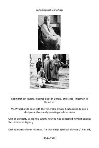 Autobiography of a Yogi
Rabindranath Tagore, inspired poet of Bengal, and Nobel Prizeman in
literature.
Mr. Wright and I pose with the venerable Swami Keshabananda and a
disciple at the stately hermitage in Brindaban
One of our party asked the swami how he had protected himself against
the Himalayan tigers.9
Keshabananda shook his head. “In those high spiritual altitudes,” he said,
494 of 592
 