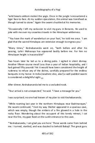 Autobiography of a Yogi
“wild beasts seldom molest the yogis. Once in the jungle I encountered a
tiger face-to-face. At my sudden ejaculation, the animal was transfixed as
though turned to stone.” Again the swami chuckled at his memories.
“Occasionally I left my seclusion to visit my guru in Benares. He used to
joke with me over my ceaseless travels in the Himalayan wilderness.
“‘You have the mark of wanderlust on your foot,’ he told me once. ‘I am
glad that the sacred Himalayas are extensive enough to engross you.’
“Many times,” Keshabananda went on, “both before and after his
passing, Lahiri Mahasaya has appeared bodily before me. For him no
Himalayan height is inaccessible!”
Two hours later he led us to a dining patio. I sighed in silent dismay.
Another fifteen-course meal! Less than a year of Indian hospitality, and I
had gained fifty pounds! Yet it would have been considered the height of
rudeness to refuse any of the dishes, carefully prepared for the endless
banquets in my honor. In India (nowhere else, alas!) a well-padded swami
is considered a delightful sight.10
After dinner, Keshabananda led me to a secluded nook.
“Your arrival is not unexpected,” he said. “I have a message for you.”
I was surprised; no one had known of my plan to visit Keshabananda.
“While roaming last year in the northern Himalayas near Badrinarayan,”
the swami continued, “I lost my way. Shelter appeared in a spacious cave,
which was empty, though the embers of a fire glowed in a hole in the
rocky floor. Wondering about the occupant of this lonely retreat, I sat
near the fire, my gaze fixed on the sunlit entrance to the cave.
“‘Keshabananda, I am glad you are here.’ These words came from behind
me. I turned, startled, and was dazzled to behold Babaji! The great guru
495 of 592
 
