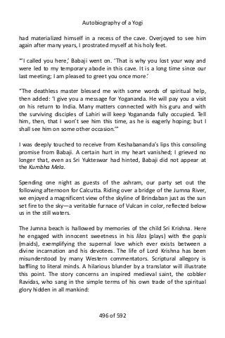 Autobiography of a Yogi
had materialized himself in a recess of the cave. Overjoyed to see him
again after many years, I prostrated myself at his holy feet.
“‘I called you here,’ Babaji went on. ‘That is why you lost your way and
were led to my temporary abode in this cave. It is a long time since our
last meeting; I am pleased to greet you once more.’
“The deathless master blessed me with some words of spiritual help,
then added: ‘I give you a message for Yogananda. He will pay you a visit
on his return to India. Many matters connected with his guru and with
the surviving disciples of Lahiri will keep Yogananda fully occupied. Tell
him, then, that I won’t see him this time, as he is eagerly hoping; but I
shall see him on some other occasion.’”
I was deeply touched to receive from Keshabananda’s lips this consoling
promise from Babaji. A certain hurt in my heart vanished; I grieved no
longer that, even as Sri Yukteswar had hinted, Babaji did not appear at
the Kumbha Mela.
Spending one night as guests of the ashram, our party set out the
following afternoon for Calcutta. Riding over a bridge of the Jumna River,
we enjoyed a magnificent view of the skyline of Brindaban just as the sun
set fire to the sky—a veritable furnace of Vulcan in color, reflected below
us in the still waters.
The Jumna beach is hallowed by memories of the child Sri Krishna. Here
he engaged with innocent sweetness in his lilas (plays) with the gopis
(maids), exemplifying the supernal love which ever exists between a
divine incarnation and his devotees. The life of Lord Krishna has been
misunderstood by many Western commentators. Scriptural allegory is
baffling to literal minds. A hilarious blunder by a translator will illustrate
this point. The story concerns an inspired medieval saint, the cobbler
Ravidas, who sang in the simple terms of his own trade of the spiritual
glory hidden in all mankind:
496 of 592
 
