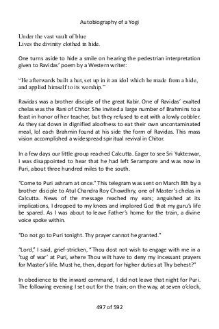 Autobiography of a Yogi
Under the vast vault of blue
Lives the divinity clothed in hide.
One turns aside to hide a smile on hearing the pedestrian interpretation
given to Ravidas’ poem by a Western writer:
“He afterwards built a hut, set up in it an idol which he made from a hide,
and applied himself to its worship.”
Ravidas was a brother disciple of the great Kabir. One of Ravidas’ exalted
chelas was the Rani of Chitor. She invited a large number of Brahmins to a
feast in honor of her teacher, but they refused to eat with a lowly cobbler.
As they sat down in dignified aloofness to eat their own uncontaminated
meal, lo! each Brahmin found at his side the form of Ravidas. This mass
vision accomplished a widespread spiritual revival in Chitor.
In a few days our little group reached Calcutta. Eager to see Sri Yukteswar,
I was disappointed to hear that he had left Serampore and was now in
Puri, about three hundred miles to the south.
“Come to Puri ashram at once.” This telegram was sent on March 8th by a
brother disciple to Atul Chandra Roy Chowdhry, one of Master’s chelas in
Calcutta. News of the message reached my ears; anguished at its
implications, I dropped to my knees and implored God that my guru’s life
be spared. As I was about to leave Father’s home for the train, a divine
voice spoke within.
“Do not go to Puri tonight. Thy prayer cannot he granted.”
“Lord,” I said, grief-stricken, “Thou dost not wish to engage with me in a
‘tug of war’ at Puri, where Thou wilt have to deny my incessant prayers
for Master’s life. Must he, then, depart for higher duties at Thy behest?”
In obedience to the inward command, I did not leave that night for Puri.
The following evening I set out for the train; on the way, at seven o’clock,
497 of 592
 