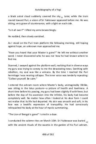 Autobiography of a Yogi
a black astral cloud suddenly covered the sky.11
Later, while the train
roared toward Puri, a vision of Sri Yukteswar appeared before me. He was
sitting, very grave of countenance, with a light on each side.
“Is it all over?” I lifted my arms beseechingly.
He nodded, then slowly vanished.
As I stood on the Puri train platform the following morning, still hoping
against hope, an unknown man approached me.
“Have you heard that your Master is gone?” He left me without another
word; I never discovered who he was nor how he had known where to
find me.
Stunned, I swayed against the platform wall, realizing that in diverse ways
my guru was trying to convey to me the devastating news. Seething with
rebellion, my soul was like a volcano. By the time I reached the Puri
hermitage I was nearing collapse. The inner voice was tenderly repeating:
“Collect yourself. Be calm.”
I entered the ashram room where Master’s body, unimaginably lifelike,
was sitting in the lotus posture—a picture of health and loveliness. A
short time before his passing, my guru had been slightly ill with fever, but
before the day of his ascension into the Infinite, his body had become
completely well. No matter how often I looked at his dear form I could
not realize that its life had departed. His skin was smooth and soft; in his
face was a beatific expression of tranquillity. He had consciously
relinquished his body at the hour of mystic summoning.
“The Lion of Bengal is gone!” I cried in a daze.
I conducted the solemn rites on March 10th. Sri Yukteswar was buried 12
with the ancient rituals of the swamis in the garden of his Puri ashram.
498 of 592
 