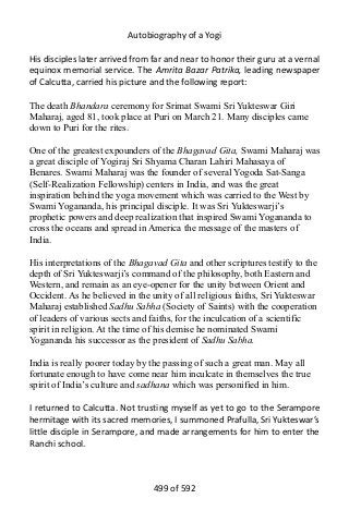 Autobiography of a Yogi
His disciples later arrived from far and near to honor their guru at a vernal
equinox memorial service. The Amrita Bazar Patrika, leading newspaper
of Calcutta, carried his picture and the following report:
The death Bhandara ceremony for Srimat Swami Sri Yukteswar Giri
Maharaj, aged 81, took place at Puri on March 21. Many disciples came
down to Puri for the rites.
One of the greatest expounders of the Bhagavad Gita, Swami Maharaj was
a great disciple of Yogiraj Sri Shyama Charan Lahiri Mahasaya of
Benares. Swami Maharaj was the founder of several Yogoda Sat-Sanga
(Self-Realization Fellowship) centers in India, and was the great
inspiration behind the yoga movement which was carried to the West by
Swami Yogananda, his principal disciple. It was Sri Yukteswarji’s
prophetic powers and deep realization that inspired Swami Yogananda to
cross the oceans and spread in America the message of the masters of
India.
His interpretations of the Bhagavad Gita and other scriptures testify to the
depth of Sri Yukteswarji’s command of the philosophy, both Eastern and
Western, and remain as an eye-opener for the unity between Orient and
Occident. As he believed in the unity of all religious faiths, Sri Yukteswar
Maharaj established Sadhu Sabha (Society of Saints) with the cooperation
of leaders of various sects and faiths, for the inculcation of a scientific
spirit in religion. At the time of his demise he nominated Swami
Yogananda his successor as the president of Sadhu Sabha.
India is really poorer today by the passing of such a great man. May all
fortunate enough to have come near him inculcate in themselves the true
spirit of India’s culture and sadhana which was personified in him.
I returned to Calcutta. Not trusting myself as yet to go to the Serampore
hermitage with its sacred memories, I summoned Prafulla, Sri Yukteswar’s
little disciple in Serampore, and made arrangements for him to enter the
Ranchi school.
499 of 592
 