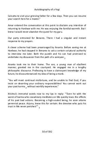 Autobiography of a Yogi
Calcutta to visit your grieving father for a few days. Then you can resume
your search here for a master.”
Amar entered the conversation at this point to disclaim any intention of
returning to Hardwar with me. He was enjoying the familial warmth. But I
knew I would never abandon the quest for my guru.
Our party entrained for Benares. There I had a singular and instant
response to my prayers.
A clever scheme had been prearranged by Ananta. Before seeing me at
Hardwar, he had stopped in Benares to ask a certain scriptural authority
to interview me later. Both the pundit and his son had promised to
undertake my dissuasion from the path of a sannyasi.1
Ananta took me to their home. The son, a young man of ebullient
manner, greeted me in the courtyard. He engaged me in a lengthy
philosophic discourse. Professing to have a clairvoyant knowledge of my
future, he discountenanced my idea of being a monk.
“You will meet continual misfortune, and be unable to find God, if you
insist on deserting your ordinary responsibilities! You cannot work out
your past karma 2
without worldly experiences.”
Krishna’s immortal words rose to my lips in reply: “‘Even he with the
worst of karma who ceaselessly meditates on Me quickly loses the effects
of his past bad actions. Becoming a high-souled being, he soon attains
perennial peace. Arjuna, know this for certain: the devotee who puts his
trust in Me never perishes!’” 3
50 of 592
 