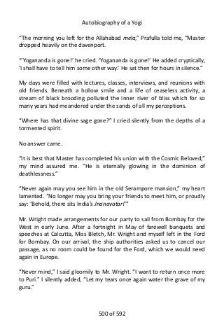 Autobiography of a Yogi
“The morning you left for the Allahabad mela,” Prafulla told me, “Master
dropped heavily on the davenport.
“‘Yogananda is gone!’ he cried. ‘Yogananda is gone!’ He added cryptically,
‘I shall have to tell him some other way.’ He sat then for hours in silence.”
My days were filled with lectures, classes, interviews, and reunions with
old friends. Beneath a hollow smile and a life of ceaseless activity, a
stream of black brooding polluted the inner river of bliss which for so
many years had meandered under the sands of all my perceptions.
“Where has that divine sage gone?” I cried silently from the depths of a
tormented spirit.
No answer came.
“It is best that Master has completed his union with the Cosmic Beloved,”
my mind assured me. “He is eternally glowing in the dominion of
deathlessness.”
“Never again may you see him in the old Serampore mansion,” my heart
lamented. “No longer may you bring your friends to meet him, or proudly
say: ‘Behold, there sits India’s Jnanavatar!’”
Mr. Wright made arrangements for our party to sail from Bombay for the
West in early June. After a fortnight in May of farewell banquets and
speeches at Calcutta, Miss Bletch, Mr. Wright and myself left in the Ford
for Bombay. On our arrival, the ship authorities asked us to cancel our
passage, as no room could be found for the Ford, which we would need
again in Europe.
“Never mind,” I said gloomily to Mr. Wright. “I want to return once more
to Puri.” I silently added, “Let my tears once again water the grave of my
guru.”
500 of 592
 