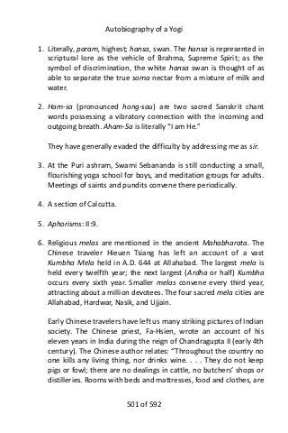 Autobiography of a Yogi
1. Literally, param, highest; hansa, swan. The hansa is represented in
scriptural lore as the vehicle of Brahma, Supreme Spirit; as the
symbol of discrimination, the white hansa swan is thought of as
able to separate the true soma nectar from a mixture of milk and
water.
2. Ham-sa (pronounced hong-sau) are two sacred Sanskrit chant
words possessing a vibratory connection with the incoming and
outgoing breath. Aham-Sa is literally “I am He.”
They have generally evaded the difficulty by addressing me as sir.
3. At the Puri ashram, Swami Sebananda is still conducting a small,
flourishing yoga school for boys, and meditation groups for adults.
Meetings of saints and pundits convene there periodically.
4. A section of Calcutta.
5. Aphorisms: II:9.
6. Religious melas are mentioned in the ancient Mahabharata. The
Chinese traveler Hieuen Tsiang has left an account of a vast
Kumbha Mela held in A.D. 644 at Allahabad. The largest mela is
held every twelfth year; the next largest (Ardha or half) Kumbha
occurs every sixth year. Smaller melas convene every third year,
attracting about a million devotees. The four sacred mela cities are
Allahabad, Hardwar, Nasik, and Ujjain.
Early Chinese travelers have left us many striking pictures of Indian
society. The Chinese priest, Fa-Hsien, wrote an account of his
eleven years in India during the reign of Chandragupta II (early 4th
century). The Chinese author relates: “Throughout the country no
one kills any living thing, nor drinks wine. . . . They do not keep
pigs or fowl; there are no dealings in cattle, no butchers’ shops or
distilleries. Rooms with beds and mattresses, food and clothes, are
501 of 592
 