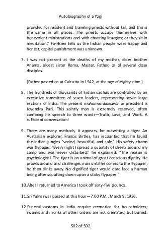 Autobiography of a Yogi
provided for resident and traveling priests without fail, and this is
the same in all places. The priests occupy themselves with
benevolent ministrations and with chanting liturgies; or they sit in
meditation.” Fa-Hsien tells us the Indian people were happy and
honest; capital punishment was unknown.
7. I was not present at the deaths of my mother, elder brother
Ananta, eldest sister Roma, Master, Father, or of several close
disciples.
(Father passed on at Calcutta in 1942, at the age of eighty-nine.)
8. The hundreds of thousands of Indian sadhus are controlled by an
executive committee of seven leaders, representing seven large
sections of India. The present mahamandaleswar or president is
Joyendra Puri. This saintly man is extremely reserved, often
confining his speech to three words—Truth, Love, and Work. A
sufficient conversation!
9. There are many methods, it appears, for outwitting a tiger. An
Australian explorer, Francis Birtles, has recounted that he found
the Indian jungles “varied, beautiful, and safe.” His safety charm
was flypaper. “Every night I spread a quantity of sheets around my
camp and was never disturbed,” he explained. “The reason is
psychological. The tiger is an animal of great conscious dignity. He
prowls around and challenges man until he comes to the flypaper;
he then slinks away. No dignified tiger would dare face a human
being after squatting down upon a sticky flypaper!”
10.After I returned to America I took off sixty-five pounds.
11.Sri Yukteswar passed at this hour—7:00 P.M., March 9, 1936.
12.Funeral customs in India require cremation for householders;
swamis and monks of other orders are not cremated, but buried.
502 of 592
 