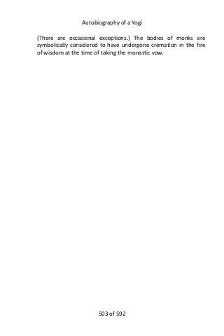 Autobiography of a Yogi
(There are occasional exceptions.) The bodies of monks are
symbolically considered to have undergone cremation in the fire
of wisdom at the time of taking the monastic vow.
503 of 592
 