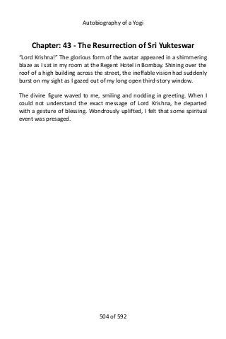 Autobiography of a Yogi
Chapter: 43 - The Resurrection of Sri Yukteswar
“Lord Krishna!” The glorious form of the avatar appeared in a shimmering
blaze as I sat in my room at the Regent Hotel in Bombay. Shining over the
roof of a high building across the street, the ineffable vision had suddenly
burst on my sight as I gazed out of my long open third-story window.
The divine figure waved to me, smiling and nodding in greeting. When I
could not understand the exact message of Lord Krishna, he departed
with a gesture of blessing. Wondrously uplifted, I felt that some spiritual
event was presaged.
504 of 592
 