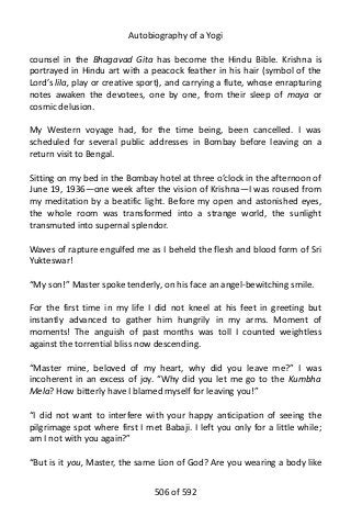 Autobiography of a Yogi
counsel in the Bhagavad Gita has become the Hindu Bible. Krishna is
portrayed in Hindu art with a peacock feather in his hair (symbol of the
Lord’s lila, play or creative sport), and carrying a flute, whose enrapturing
notes awaken the devotees, one by one, from their sleep of maya or
cosmic delusion.
My Western voyage had, for the time being, been cancelled. I was
scheduled for several public addresses in Bombay before leaving on a
return visit to Bengal.
Sitting on my bed in the Bombay hotel at three o’clock in the afternoon of
June 19, 1936—one week after the vision of Krishna—I was roused from
my meditation by a beatific light. Before my open and astonished eyes,
the whole room was transformed into a strange world, the sunlight
transmuted into supernal splendor.
Waves of rapture engulfed me as I beheld the flesh and blood form of Sri
Yukteswar!
“My son!” Master spoke tenderly, on his face an angel-bewitching smile.
For the first time in my life I did not kneel at his feet in greeting but
instantly advanced to gather him hungrily in my arms. Moment of
moments! The anguish of past months was toll I counted weightless
against the torrential bliss now descending.
“Master mine, beloved of my heart, why did you leave me?” I was
incoherent in an excess of joy. “Why did you let me go to the Kumbha
Mela? How bitterly have I blamed myself for leaving you!”
“I did not want to interfere with your happy anticipation of seeing the
pilgrimage spot where first I met Babaji. I left you only for a little while;
am I not with you again?”
“But is it you, Master, the same Lion of God? Are you wearing a body like
506 of 592
 