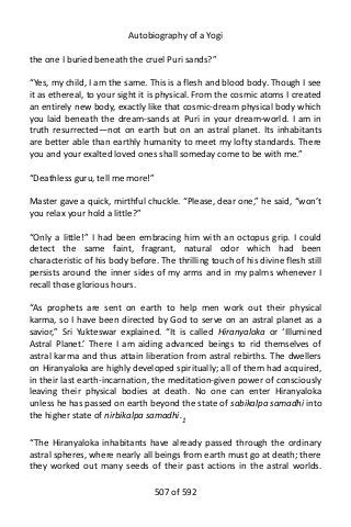Autobiography of a Yogi
the one I buried beneath the cruel Puri sands?”
“Yes, my child, I am the same. This is a flesh and blood body. Though I see
it as ethereal, to your sight it is physical. From the cosmic atoms I created
an entirely new body, exactly like that cosmic-dream physical body which
you laid beneath the dream-sands at Puri in your dream-world. I am in
truth resurrected—not on earth but on an astral planet. Its inhabitants
are better able than earthly humanity to meet my lofty standards. There
you and your exalted loved ones shall someday come to be with me.”
“Deathless guru, tell me more!”
Master gave a quick, mirthful chuckle. “Please, dear one,” he said, “won’t
you relax your hold a little?”
“Only a little!” I had been embracing him with an octopus grip. I could
detect the same faint, fragrant, natural odor which had been
characteristic of his body before. The thrilling touch of his divine flesh still
persists around the inner sides of my arms and in my palms whenever I
recall those glorious hours.
“As prophets are sent on earth to help men work out their physical
karma, so I have been directed by God to serve on an astral planet as a
savior,” Sri Yukteswar explained. “It is called Hiranyaloka or ‘Illumined
Astral Planet.’ There I am aiding advanced beings to rid themselves of
astral karma and thus attain liberation from astral rebirths. The dwellers
on Hiranyaloka are highly developed spiritually; all of them had acquired,
in their last earth-incarnation, the meditation-given power of consciously
leaving their physical bodies at death. No one can enter Hiranyaloka
unless he has passed on earth beyond the state of sabikalpa samadhi into
the higher state of nirbikalpa samadhi.1
“The Hiranyaloka inhabitants have already passed through the ordinary
astral spheres, where nearly all beings from earth must go at death; there
they worked out many seeds of their past actions in the astral worlds.
507 of 592
 