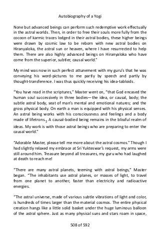 Autobiography of a Yogi
None but advanced beings can perform such redemptive work effectually
in the astral worlds. Then, in order to free their souls more fully from the
cocoon of karmic traces lodged in their astral bodies, these higher beings
were drawn by cosmic law to be reborn with new astral bodies on
Hiranyaloka, the astral sun or heaven, where I have resurrected to help
them. There are also highly advanced beings on Hiranyaloka who have
come from the superior, subtler, causal world.”
My mind was now in such perfect attunement with my guru’s that he was
conveying his word-pictures to me partly by speech and partly by
thought-transference. I was thus quickly receiving his idea-tabloids.
“You have read in the scriptures,” Master went on, “that God encased the
human soul successively in three bodies—the idea, or causal, body; the
subtle astral body, seat of man’s mental and emotional natures; and the
gross physical body. On earth a man is equipped with his physical senses.
An astral being works with his consciousness and feelings and a body
made of lifetrons.2
A causal-bodied being remains in the blissful realm of
ideas. My work is with those astral beings who are preparing to enter the
causal world.”
“Adorable Master, please tell me more about the astral cosmos.” Though I
had slightly relaxed my embrace at Sri Yukteswar’s request, my arms were
still around him. Treasure beyond all treasures, my guru who had laughed
at death to reach me!
“There are many astral planets, teeming with astral beings,” Master
began. “The inhabitants use astral planes, or masses of light, to travel
from one planet to another, faster than electricity and radioactive
energies.
“The astral universe, made of various subtle vibrations of light and color,
is hundreds of times larger than the material cosmos. The entire physical
creation hangs like a little solid basket under the huge luminous balloon
of the astral sphere. Just as many physical suns and stars roam in space,
508 of 592
 