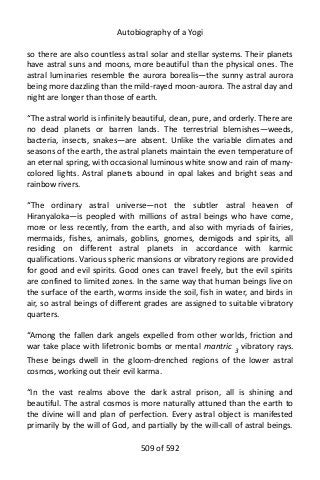 Autobiography of a Yogi
so there are also countless astral solar and stellar systems. Their planets
have astral suns and moons, more beautiful than the physical ones. The
astral luminaries resemble the aurora borealis—the sunny astral aurora
being more dazzling than the mild-rayed moon-aurora. The astral day and
night are longer than those of earth.
“The astral world is infinitely beautiful, clean, pure, and orderly. There are
no dead planets or barren lands. The terrestrial blemishes—weeds,
bacteria, insects, snakes—are absent. Unlike the variable climates and
seasons of the earth, the astral planets maintain the even temperature of
an eternal spring, with occasional luminous white snow and rain of many-
colored lights. Astral planets abound in opal lakes and bright seas and
rainbow rivers.
“The ordinary astral universe—not the subtler astral heaven of
Hiranyaloka—is peopled with millions of astral beings who have come,
more or less recently, from the earth, and also with myriads of fairies,
mermaids, fishes, animals, goblins, gnomes, demigods and spirits, all
residing on different astral planets in accordance with karmic
qualifications. Various spheric mansions or vibratory regions are provided
for good and evil spirits. Good ones can travel freely, but the evil spirits
are confined to limited zones. In the same way that human beings live on
the surface of the earth, worms inside the soil, fish in water, and birds in
air, so astral beings of different grades are assigned to suitable vibratory
quarters.
“Among the fallen dark angels expelled from other worlds, friction and
war take place with lifetronic bombs or mental mantric 3 vibratory rays.
These beings dwell in the gloom-drenched regions of the lower astral
cosmos, working out their evil karma.
“In the vast realms above the dark astral prison, all is shining and
beautiful. The astral cosmos is more naturally attuned than the earth to
the divine will and plan of perfection. Every astral object is manifested
primarily by the will of God, and partially by the will-call of astral beings.
509 of 592
 