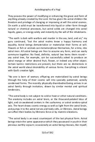 Autobiography of a Yogi
They possess the power of modifying or enhancing the grace and form of
anything already created by the Lord. He has given His astral children the
freedom and privilege of changing or improving at will the astral cosmos.
On earth a solid must be transformed into liquid or other form through
natural or chemical processes, but astral solids are changed into astral
liquids, gases, or energy solely and instantly by the will of the inhabitants.
“The earth is dark with warfare and murder in the sea, land, and air,” my
guru continued, “but the astral realms know a happy harmony and
equality. Astral beings dematerialize or materialize their forms at will.
Flowers or fish or animals can metamorphose themselves, for a time, into
astral men. All astral beings are free to assume any form, and can easily
commune together. No fixed, definite, natural law hems them round—
any astral tree, for example, can be successfully asked to produce an
astral mango or other desired fruit, flower, or indeed any other object.
Certain karmic restrictions are present, but there are no distinctions in
the astral world about desirability of various forms. Everything is vibrant
with God’s creative light.
“No one is born of woman; offspring are materialized by astral beings
through the help of their cosmic will into specially patterned, astrally
condensed forms. The recently physically disembodied being arrives in an
astral family through invitation, drawn by similar mental and spiritual
tendencies.
“The astral body is not subject to cold or heat or other natural conditions.
The anatomy includes an astral brain, or the thousand-petaled lotus of
light, and six awakened centers in the sushumna, or astral cerebro-spinal
axis. The heart draws cosmic energy as well as light from the astral brain,
and pumps it to the astral nerves and body cells, or lifetrons. Astral beings
can affect their bodies by lifetronic force or by mantric vibrations.
“The astral body is an exact counterpart of the last physical form. Astral
beings retain the same appearance which they possessed in youth in their
previous earthly sojourn; occasionally an astral being chooses, like myself,
510 of 592
 