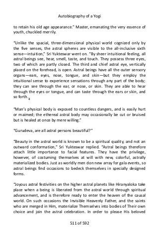 Autobiography of a Yogi
to retain his old age appearance.” Master, emanating the very essence of
youth, chuckled merrily.
“Unlike the spacial, three-dimensional physical world cognized only by
the five senses, the astral spheres are visible to the all-inclusive sixth
sense—intuition,” Sri Yukteswar went on. “By sheer intuitional feeling, all
astral beings see, hear, smell, taste, and touch. They possess three eyes,
two of which are partly closed. The third and chief astral eye, vertically
placed on the forehead, is open. Astral beings have all the outer sensory
organs—ears, eyes, nose, tongue, and skin—but they employ the
intuitional sense to experience sensations through any part of the body;
they can see through the ear, or nose, or skin. They are able to hear
through the eyes or tongue, and can taste through the ears or skin, and
so forth.4
“Man’s physical body is exposed to countless dangers, and is easily hurt
or maimed; the ethereal astral body may occasionally be cut or bruised
but is healed at once by mere willing.”
“Gurudeva, are all astral persons beautiful?”
“Beauty in the astral world is known to be a spiritual quality, and not an
outward conformation,” Sri Yukteswar replied. “Astral beings therefore
attach little importance to facial features. They have the privilege,
however, of costuming themselves at will with new, colorful, astrally
materialized bodies. Just as worldly men don new array for gala events, so
astral beings find occasions to bedeck themselves in specially designed
forms.
“Joyous astral festivities on the higher astral planets like Hiranyaloka take
place when a being is liberated from the astral world through spiritual
advancement, and is therefore ready to enter the heaven of the causal
world. On such occasions the Invisible Heavenly Father, and the saints
who are merged in Him, materialize Themselves into bodies of Their own
choice and join the astral celebration. In order to please His beloved
511 of 592
 