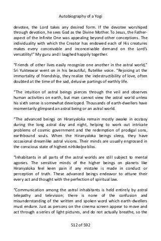 Autobiography of a Yogi
devotee, the Lord takes any desired form. If the devotee worshiped
through devotion, he sees God as the Divine Mother. To Jesus, the Father-
aspect of the Infinite One was appealing beyond other conceptions. The
individuality with which the Creator has endowed each of His creatures
makes every conceivable and inconceivable demand on the Lord’s
versatility!” My guru and I laughed happily together.
“Friends of other lives easily recognize one another in the astral world,”
Sri Yukteswar went on in his beautiful, flutelike voice. “Rejoicing at the
immortality of friendship, they realize the indestructibility of love, often
doubted at the time of the sad, delusive partings of earthly life.
“The intuition of astral beings pierces through the veil and observes
human activities on earth, but man cannot view the astral world unless
his sixth sense is somewhat developed. Thousands of earth-dwellers have
momentarily glimpsed an astral being or an astral world.
“The advanced beings on Hiranyaloka remain mostly awake in ecstasy
during the long astral day and night, helping to work out intricate
problems of cosmic government and the redemption of prodigal sons,
earthbound souls. When the Hiranyaloka beings sleep, they have
occasional dreamlike astral visions. Their minds are usually engrossed in
the conscious state of highest nirbikalpa bliss.
“Inhabitants in all parts of the astral worlds are still subject to mental
agonies. The sensitive minds of the higher beings on planets like
Hiranyaloka feel keen pain if any mistake is made in conduct or
perception of truth. These advanced beings endeavor to attune their
every act and thought with the perfection of spiritual law.
“Communication among the astral inhabitants is held entirely by astral
telepathy and television; there is none of the confusion and
misunderstanding of the written and spoken word which earth-dwellers
must endure. Just as persons on the cinema screen appear to move and
act through a series of light pictures, and do not actually breathe, so the
512 of 592
 