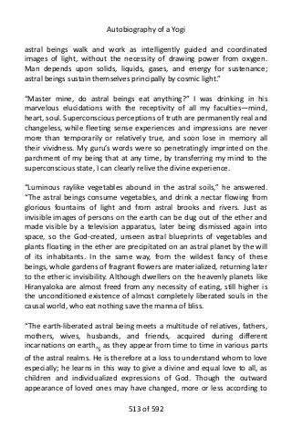 Autobiography of a Yogi
astral beings walk and work as intelligently guided and coordinated
images of light, without the necessity of drawing power from oxygen.
Man depends upon solids, liquids, gases, and energy for sustenance;
astral beings sustain themselves principally by cosmic light.”
“Master mine, do astral beings eat anything?” I was drinking in his
marvelous elucidations with the receptivity of all my faculties—mind,
heart, soul. Superconscious perceptions of truth are permanently real and
changeless, while fleeting sense experiences and impressions are never
more than temporarily or relatively true, and soon lose in memory all
their vividness. My guru’s words were so penetratingly imprinted on the
parchment of my being that at any time, by transferring my mind to the
superconscious state, I can clearly relive the divine experience.
“Luminous raylike vegetables abound in the astral soils,” he answered.
“The astral beings consume vegetables, and drink a nectar flowing from
glorious fountains of light and from astral brooks and rivers. Just as
invisible images of persons on the earth can be dug out of the ether and
made visible by a television apparatus, later being dismissed again into
space, so the God-created, unseen astral blueprints of vegetables and
plants floating in the ether are precipitated on an astral planet by the will
of its inhabitants. In the same way, from the wildest fancy of these
beings, whole gardens of fragrant flowers are materialized, returning later
to the etheric invisibility. Although dwellers on the heavenly planets like
Hiranyaloka are almost freed from any necessity of eating, still higher is
the unconditioned existence of almost completely liberated souls in the
causal world, who eat nothing save the manna of bliss.
“The earth-liberated astral being meets a multitude of relatives, fathers,
mothers, wives, husbands, and friends, acquired during different
incarnations on earth,5 as they appear from time to time in various parts
of the astral realms. He is therefore at a loss to understand whom to love
especially; he learns in this way to give a divine and equal love to all, as
children and individualized expressions of God. Though the outward
appearance of loved ones may have changed, more or less according to
513 of 592
 