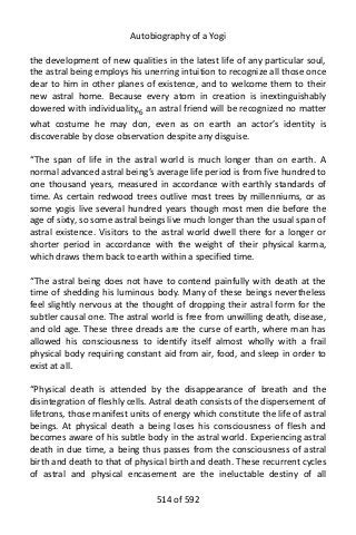 Autobiography of a Yogi
the development of new qualities in the latest life of any particular soul,
the astral being employs his unerring intuition to recognize all those once
dear to him in other planes of existence, and to welcome them to their
new astral home. Because every atom in creation is inextinguishably
dowered with individuality,6
an astral friend will be recognized no matter
what costume he may don, even as on earth an actor’s identity is
discoverable by close observation despite any disguise.
“The span of life in the astral world is much longer than on earth. A
normal advanced astral being’s average life period is from five hundred to
one thousand years, measured in accordance with earthly standards of
time. As certain redwood trees outlive most trees by millenniums, or as
some yogis live several hundred years though most men die before the
age of sixty, so some astral beings live much longer than the usual span of
astral existence. Visitors to the astral world dwell there for a longer or
shorter period in accordance with the weight of their physical karma,
which draws them back to earth within a specified time.
“The astral being does not have to contend painfully with death at the
time of shedding his luminous body. Many of these beings nevertheless
feel slightly nervous at the thought of dropping their astral form for the
subtler causal one. The astral world is free from unwilling death, disease,
and old age. These three dreads are the curse of earth, where man has
allowed his consciousness to identify itself almost wholly with a frail
physical body requiring constant aid from air, food, and sleep in order to
exist at all.
“Physical death is attended by the disappearance of breath and the
disintegration of fleshly cells. Astral death consists of the dispersement of
lifetrons, those manifest units of energy which constitute the life of astral
beings. At physical death a being loses his consciousness of flesh and
becomes aware of his subtle body in the astral world. Experiencing astral
death in due time, a being thus passes from the consciousness of astral
birth and death to that of physical birth and death. These recurrent cycles
of astral and physical encasement are the ineluctable destiny of all
514 of 592
 