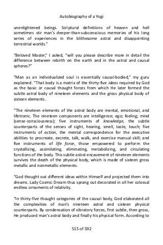 Autobiography of a Yogi
unenlightened beings. Scriptural definitions of heaven and hell
sometimes stir man’s deeper-than-subconscious memories of his long
series of experiences in the blithesome astral and disappointing
terrestrial worlds.”
“Beloved Master,” I asked, “will you please describe more in detail the
difference between rebirth on the earth and in the astral and causal
spheres?”
“Man as an individualized soul is essentially causal-bodied,” my guru
explained. “That body is a matrix of the thirty-five ideas required by God
as the basic or causal thought forces from which He later formed the
subtle astral body of nineteen elements and the gross physical body of
sixteen elements.
“The nineteen elements of the astral body are mental, emotional, and
lifetronic. The nineteen components are intelligence; ego; feeling; mind
(sense-consciousness); five instruments of knowledge, the subtle
counterparts of the senses of sight, hearing, smell, taste, touch; five
instruments of action, the mental correspondence for the executive
abilities to procreate, excrete, talk, walk, and exercise manual skill; and
five instruments of life force, those empowered to perform the
crystallizing, assimilating, eliminating, metabolizing, and circulating
functions of the body. This subtle astral encasement of nineteen elements
survives the death of the physical body, which is made of sixteen gross
metallic and nonmetallic elements.
“God thought out different ideas within Himself and projected them into
dreams. Lady Cosmic Dream thus sprang out decorated in all her colossal
endless ornaments of relativity.
“In thirty-five thought categories of the causal body, God elaborated all
the complexities of man’s nineteen astral and sixteen physical
counterparts. By condensation of vibratory forces, first subtle, then gross,
He produced man’s astral body and finally his physical form. According to
515 of 592
 