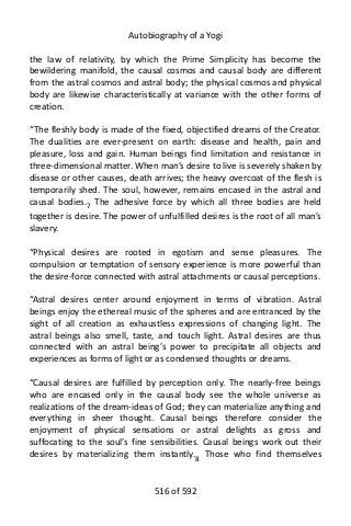 Autobiography of a Yogi
the law of relativity, by which the Prime Simplicity has become the
bewildering manifold, the causal cosmos and causal body are different
from the astral cosmos and astral body; the physical cosmos and physical
body are likewise characteristically at variance with the other forms of
creation.
“The fleshly body is made of the fixed, objectified dreams of the Creator.
The dualities are ever-present on earth: disease and health, pain and
pleasure, loss and gain. Human beings find limitation and resistance in
three-dimensional matter. When man’s desire to live is severely shaken by
disease or other causes, death arrives; the heavy overcoat of the flesh is
temporarily shed. The soul, however, remains encased in the astral and
causal bodies.7
The adhesive force by which all three bodies are held
together is desire. The power of unfulfilled desires is the root of all man’s
slavery.
“Physical desires are rooted in egotism and sense pleasures. The
compulsion or temptation of sensory experience is more powerful than
the desire-force connected with astral attachments or causal perceptions.
“Astral desires center around enjoyment in terms of vibration. Astral
beings enjoy the ethereal music of the spheres and are entranced by the
sight of all creation as exhaustless expressions of changing light. The
astral beings also smell, taste, and touch light. Astral desires are thus
connected with an astral being’s power to precipitate all objects and
experiences as forms of light or as condensed thoughts or dreams.
“Causal desires are fulfilled by perception only. The nearly-free beings
who are encased only in the causal body see the whole universe as
realizations of the dream-ideas of God; they can materialize anything and
everything in sheer thought. Causal beings therefore consider the
enjoyment of physical sensations or astral delights as gross and
suffocating to the soul’s fine sensibilities. Causal beings work out their
desires by materializing them instantly.8
Those who find themselves
516 of 592
 