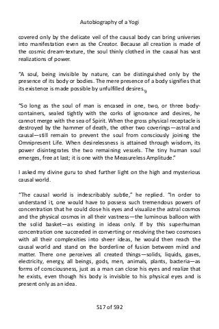 Autobiography of a Yogi
covered only by the delicate veil of the causal body can bring universes
into manifestation even as the Creator. Because all creation is made of
the cosmic dream-texture, the soul thinly clothed in the causal has vast
realizations of power.
“A soul, being invisible by nature, can be distinguished only by the
presence of its body or bodies. The mere presence of a body signifies that
its existence is made possible by unfulfilled desires.9
“So long as the soul of man is encased in one, two, or three body-
containers, sealed tightly with the corks of ignorance and desires, he
cannot merge with the sea of Spirit. When the gross physical receptacle is
destroyed by the hammer of death, the other two coverings—astral and
causal—still remain to prevent the soul from consciously joining the
Omnipresent Life. When desirelessness is attained through wisdom, its
power disintegrates the two remaining vessels. The tiny human soul
emerges, free at last; it is one with the Measureless Amplitude.”
I asked my divine guru to shed further light on the high and mysterious
causal world.
“The causal world is indescribably subtle,” he replied. “In order to
understand it, one would have to possess such tremendous powers of
concentration that he could close his eyes and visualize the astral cosmos
and the physical cosmos in all their vastness—the luminous balloon with
the solid basket—as existing in ideas only. If by this superhuman
concentration one succeeded in converting or resolving the two cosmoses
with all their complexities into sheer ideas, he would then reach the
causal world and stand on the borderline of fusion between mind and
matter. There one perceives all created things—solids, liquids, gases,
electricity, energy, all beings, gods, men, animals, plants, bacteria—as
forms of consciousness, just as a man can close his eyes and realize that
he exists, even though his body is invisible to his physical eyes and is
present only as an idea.
517 of 592
 