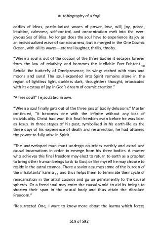 Autobiography of a Yogi
eddies of ideas, particularized waves of power, love, will, joy, peace,
intuition, calmness, self-control, and concentration melt into the ever-
joyous Sea of Bliss. No longer does the soul have to experience its joy as
an individualized wave of consciousness, but is merged in the One Cosmic
Ocean, with all its waves—eternal laughter, thrills, throbs.
“When a soul is out of the cocoon of the three bodies it escapes forever
from the law of relativity and becomes the ineffable Ever-Existent.10
Behold the butterfly of Omnipresence, its wings etched with stars and
moons and suns! The soul expanded into Spirit remains alone in the
region of lightless light, darkless dark, thoughtless thought, intoxicated
with its ecstasy of joy in God’s dream of cosmic creation.”
“A free soul!” I ejaculated in awe.
“When a soul finally gets out of the three jars of bodily delusions,” Master
continued, “it becomes one with the Infinite without any loss of
individuality. Christ had won this final freedom even before he was born
as Jesus. In three stages of his past, symbolized in his earth-life as the
three days of his experience of death and resurrection, he had attained
the power to fully arise in Spirit.
“The undeveloped man must undergo countless earthly and astral and
causal incarnations in order to emerge from his three bodies. A master
who achieves this final freedom may elect to return to earth as a prophet
to bring other human beings back to God, or like myself he may choose to
reside in the astral cosmos. There a savior assumes some of the burden of
the inhabitants’ karma 11
and thus helps them to terminate their cycle of
reincarnation in the astral cosmos and go on permanently to the causal
spheres. Or a freed soul may enter the causal world to aid its beings to
shorten their span in the causal body and thus attain the Absolute
Freedom.”
“Resurrected One, I want to know more about the karma which forces
519 of 592
 