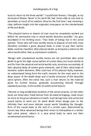 Autobiography of a Yogi
souls to return to the three worlds.” I could listen forever, I thought, to my
omniscient Master. Never in his earth-life had I been able at one time to
assimilate so much of his wisdom. Now for the first time I was receiving a
clear, definite insight into the enigmatic interspaces on the checkerboard
of life and death.
“The physical karma or desires of man must be completely worked out
before his permanent stay in astral worlds becomes possible,” my guru
elucidated in his thrilling voice. “Two kinds of beings live in the astral
spheres. Those who still have earthly karma to dispose of and who must
therefore reinhabit a gross physical body in order to pay their karmic
debts could be classified, after physical death, as temporary visitors to the
astral world rather than as permanent residents.
“Beings with unredeemed earthly karma are not permitted after astral
death to go to the high causal sphere of cosmic ideas, but must shuttle to
and fro from the physical and astral worlds only, conscious successively of
their physical body of sixteen gross elements, and of their astral body of
nineteen subtle elements. After each loss of his physical body, however,
an undeveloped being from the earth remains for the most part in the
deep stupor of the death-sleep and is hardly conscious of the beautiful
astral sphere. After the astral rest, such a man returns to the material
plane for further lessons, gradually accustoming himself, through
repeated journeys, to the worlds of subtle astral texture.
“Normal or long-established residents of the astral universe, on the other
hand, are those who, freed forever from all material longings, need return
no more to the gross vibrations of earth. Such beings have only astral and
causal karma to work out. At astral death these beings pass to the
infinitely finer and more delicate causal world. Shedding the thought-
form of the causal body at the end of a certain span, determined by
cosmic law, these advanced beings then return to Hiranyaloka or a similar
high astral planet, reborn in a new astral body to work out their
unredeemed astral karma.
520 of 592
 