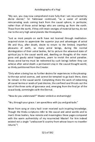 Autobiography of a Yogi
“My son, you may now comprehend more fully that I am resurrected by
divine decree,” Sri Yukteswar continued, “as a savior of astrally
reincarnating souls coming back from the causal sphere, in particular,
rather than of those astral beings who are coming up from the earth.
Those from the earth, if they still retain vestiges of material karma, do not
rise to the very high astral planets like Hiranyaloka.
“Just as most people on earth have not learned through meditation-
acquired vision to appreciate the superior joys and advantages of astral
life and thus, after death, desire to return to the limited, imperfect
pleasures of earth, so many astral beings, during the normal
disintegration of their astral bodies, fail to picture the advanced state of
spiritual joy in the causal world and, dwelling on thoughts of the more
gross and gaudy astral happiness, yearn to revisit the astral paradise.
Heavy astral karma must be redeemed by such beings before they can
achieve after astral death a permanent stay in the causal thought-world,
so thinly partitioned from the Creator.
“Only when a being has no further desires for experiences in the pleasing-
to-the-eye astral cosmos, and cannot be tempted to go back there, does
he remain in the causal world. Completing there the work of redeeming
all causal karma or seeds of past desires, the confined soul thrusts out the
last of the three corks of ignorance and, emerging from the final jar of the
causal body, commingles with the Eternal.
“Now do you understand?” Master smiled so enchantingly!
“Yes, through your grace. I am speechless with joy and gratitude.”
Never from song or story had I ever received such inspiring knowledge.
Though the Hindu scriptures refer to the causal and astral worlds and to
man’s three bodies, how remote and meaningless those pages compared
with the warm authenticity of my resurrected Master! For him indeed
existed not a single “undiscover’d country from whose bourn no traveller
returns”!
521 of 592
 