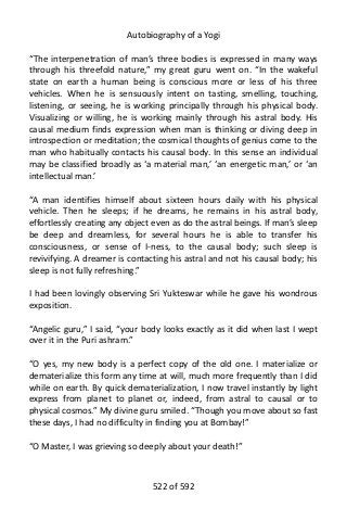 Autobiography of a Yogi
“The interpenetration of man’s three bodies is expressed in many ways
through his threefold nature,” my great guru went on. “In the wakeful
state on earth a human being is conscious more or less of his three
vehicles. When he is sensuously intent on tasting, smelling, touching,
listening, or seeing, he is working principally through his physical body.
Visualizing or willing, he is working mainly through his astral body. His
causal medium finds expression when man is thinking or diving deep in
introspection or meditation; the cosmical thoughts of genius come to the
man who habitually contacts his causal body. In this sense an individual
may be classified broadly as ‘a material man,’ ‘an energetic man,’ or ‘an
intellectual man.’
“A man identifies himself about sixteen hours daily with his physical
vehicle. Then he sleeps; if he dreams, he remains in his astral body,
effortlessly creating any object even as do the astral beings. If man’s sleep
be deep and dreamless, for several hours he is able to transfer his
consciousness, or sense of I-ness, to the causal body; such sleep is
revivifying. A dreamer is contacting his astral and not his causal body; his
sleep is not fully refreshing.”
I had been lovingly observing Sri Yukteswar while he gave his wondrous
exposition.
“Angelic guru,” I said, “your body looks exactly as it did when last I wept
over it in the Puri ashram.”
“O yes, my new body is a perfect copy of the old one. I materialize or
dematerialize this form any time at will, much more frequently than I did
while on earth. By quick dematerialization, I now travel instantly by light
express from planet to planet or, indeed, from astral to causal or to
physical cosmos.” My divine guru smiled. “Though you move about so fast
these days, I had no difficulty in finding you at Bombay!”
“O Master, I was grieving so deeply about your death!”
522 of 592
 