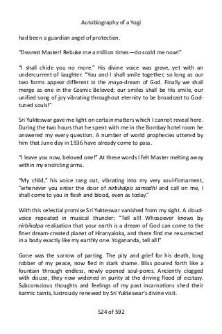 Autobiography of a Yogi
had been a guardian angel of protection.
“Dearest Master! Rebuke me a million times—do scold me now!”
“I shall chide you no more.” His divine voice was grave, yet with an
undercurrent of laughter. “You and I shall smile together, so long as our
two forms appear different in the maya-dream of God. Finally we shall
merge as one in the Cosmic Beloved; our smiles shall be His smile, our
unified song of joy vibrating throughout eternity to be broadcast to God-
tuned souls!”
Sri Yukteswar gave me light on certain matters which I cannot reveal here.
During the two hours that he spent with me in the Bombay hotel room he
answered my every question. A number of world prophecies uttered by
him that June day in 1936 have already come to pass.
“I leave you now, beloved one!” At these words I felt Master melting away
within my encircling arms.
“My child,” his voice rang out, vibrating into my very soul-firmament,
“whenever you enter the door of nirbikalpa samadhi and call on me, I
shall come to you in flesh and blood, even as today.”
With this celestial promise Sri Yukteswar vanished from my sight. A cloud-
voice repeated in musical thunder: “Tell all! Whosoever knows by
nirbikalpa realization that your earth is a dream of God can come to the
finer dream-created planet of Hiranyaloka, and there find me resurrected
in a body exactly like my earthly one. Yogananda, tell all!”
Gone was the sorrow of parting. The pity and grief for his death, long
robber of my peace, now fled in stark shame. Bliss poured forth like a
fountain through endless, newly opened soul-pores. Anciently clogged
with disuse, they now widened in purity at the driving flood of ecstasy.
Subconscious thoughts and feelings of my past incarnations shed their
karmic taints, lustrously renewed by Sri Yukteswar’s divine visit.
524 of 592
 