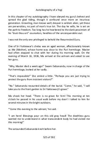 Autobiography of a Yogi
In this chapter of my autobiography I have obeyed my guru’s behest and
spread the glad tiding, though it confound once more an incurious
generation. Groveling, man knows well; despair is seldom alien; yet these
are perversities, no part of man’s true lot. The day he wills, he is set on
the path to freedom. Too long has he hearkened to the dank pessimism of
his “dust-thou-art” counselors, heedless of the unconquerable soul.
I was not the only one privileged to behold the Resurrected Guru.
One of Sri Yukteswar’s chelas was an aged woman, affectionately known
as Ma (Mother), whose home was close to the Puri hermitage. Master
had often stopped to chat with her during his morning walk. On the
evening of March 16, 1936, Ma arrived at the ashram and asked to see
her guru.
“Why, Master died a week ago!” Swami Sebananda, now in charge of the
Puri hermitage, looked at her sadly.
“That’s impossible!” She smiled a little. “Perhaps you are just trying to
protect the guru from insistent visitors?”
“No.” Sebananda recounted details of the burial. “Come,” he said, “I will
take you to the front garden to Sri Yukteswarji’s grave.”
Ma shook her head. “There is no grave for him! This morning at ten
o’clock he passed in his usual walk before my door! I talked to him for
several minutes in the bright outdoors.
“‘Come this evening to the ashram,’ he said.
“I am here! Blessings pour on this old gray head! The deathless guru
wanted me to understand in what transcendent body he had visited me
this morning!”
The astounded Sebananda knelt before her.
525 of 592
 